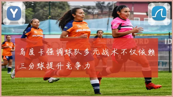 乌度卡强调球队多元战术不仅依赖三分球提升竞争力