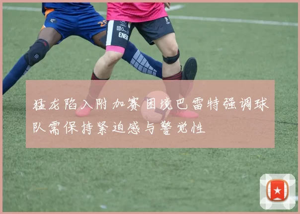 猛龙陷入附加赛困境巴雷特强调球队需保持紧迫感与警觉性