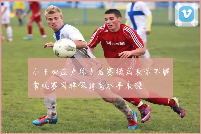 小卡回应卢称季后赛模式表示不解常规赛同样保持高水平表现