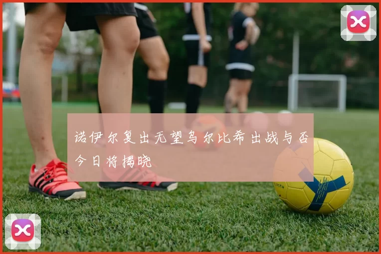 诺伊尔复出无望乌尔比希出战与否今日将揭晓