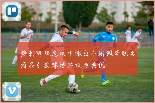 热刺降级危机中推出小猪佩奇联名商品引发球迷热议与调侃