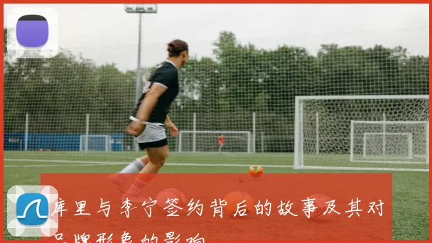 库里与李宁签约背后的故事及其对品牌形象的影响