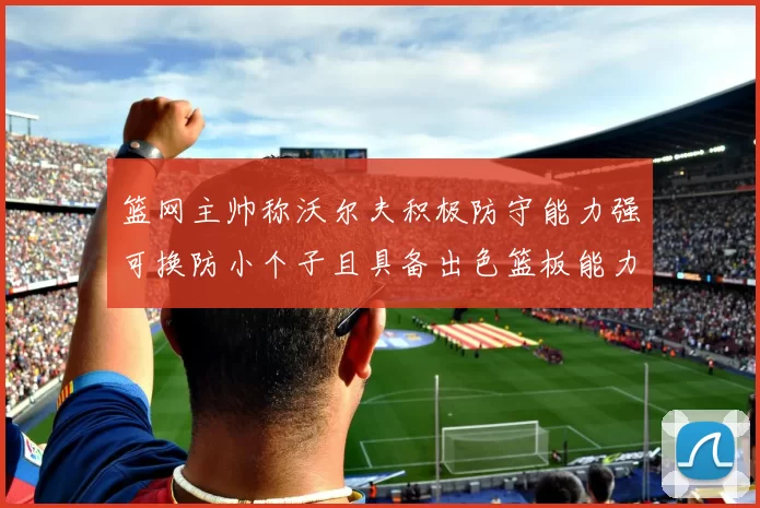 篮网主帅称沃尔夫积极防守能力强可换防小个子且具备出色篮板能力