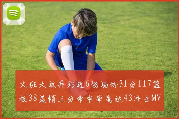 文班大放异彩近6场场均31分117篮板38盖帽三分命中率高达43冲击MVP荣誉