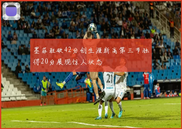 墨菲狂砍42分创生涯新高第三节独得20分展现惊人状态