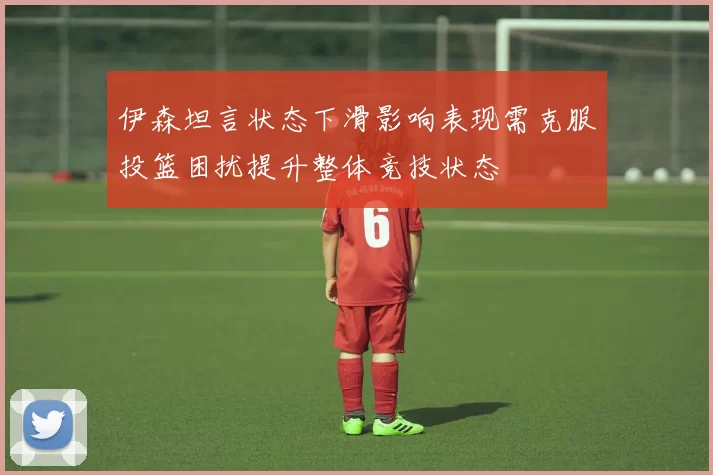 伊森坦言状态下滑影响表现需克服投篮困扰提升整体竞技状态