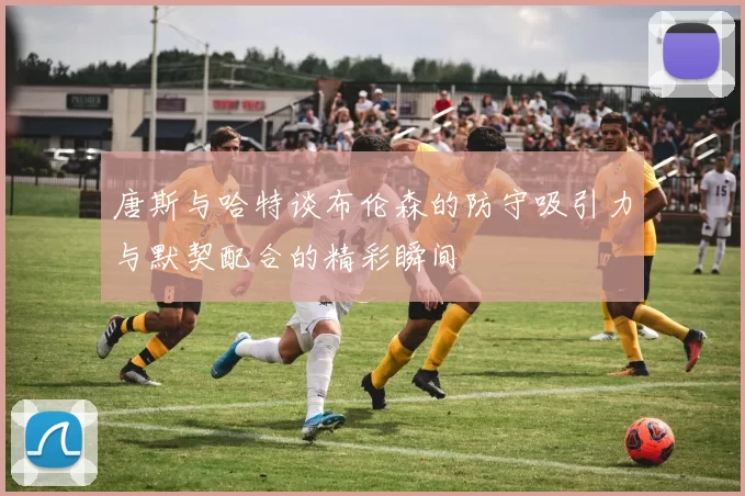 唐斯与哈特谈布伦森的防守吸引力与默契配合的精彩瞬间