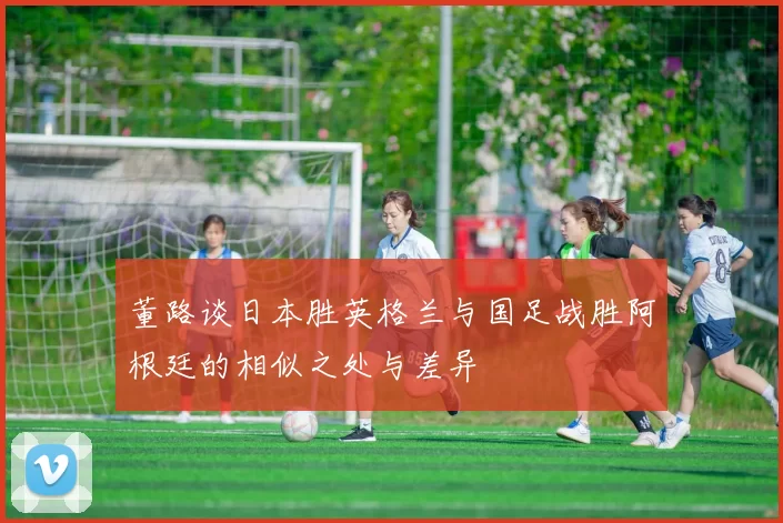 董路谈日本胜英格兰与国足战胜阿根廷的相似之处与差异