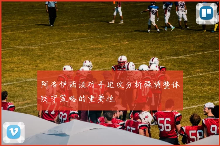 阿洛伊西谈对手进攻分析强调整体防守策略的重要性