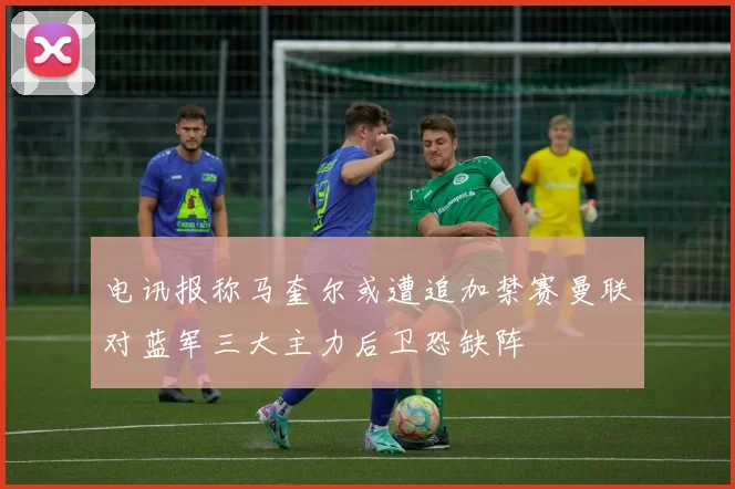 电讯报称马奎尔或遭追加禁赛曼联对蓝军三大主力后卫恐缺阵