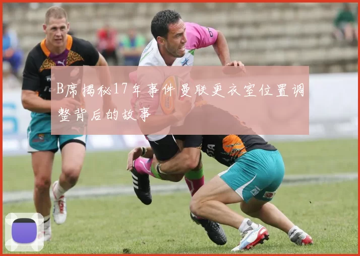 B席揭秘17年事件曼联更衣室位置调整背后的故事