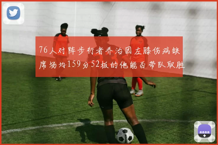 76人对阵步行者乔治因左膝伤病缺席场均159分52板的他能否带队取胜