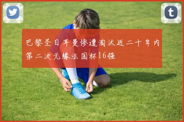 巴黎圣日耳曼惨遭淘汰近二十年内第二次无缘法国杯16强