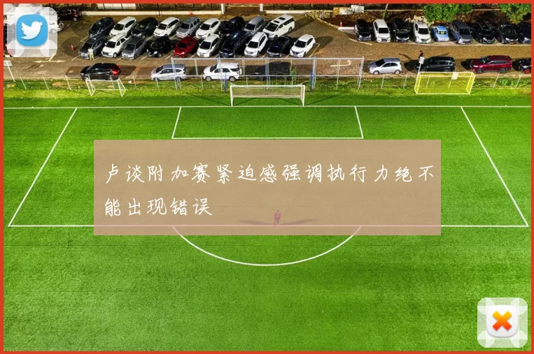 卢谈附加赛紧迫感强调执行力绝不能出现错误