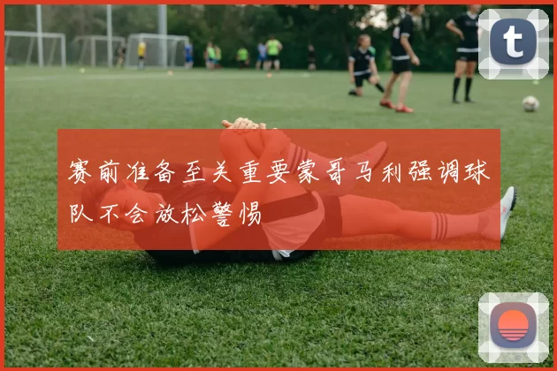 赛前准备至关重要蒙哥马利强调球队不会放松警惕