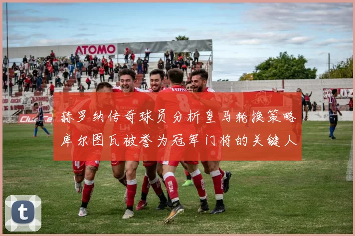 赫罗纳传奇球员分析皇马轮换策略库尔图瓦被誉为冠军门将的关键人物