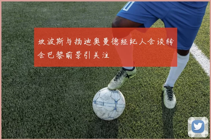 坎波斯与扬迪奥曼德经纪人会谈转会巴黎前景引关注
