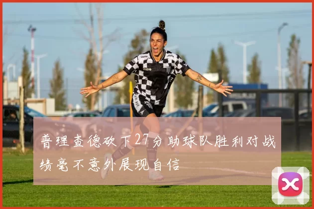 普理查德砍下27分助球队胜利对战绩毫不意外展现自信