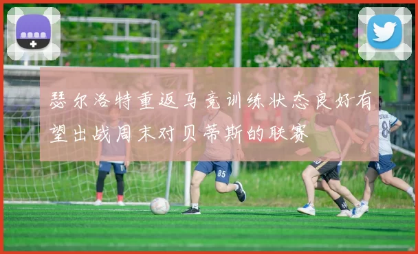 瑟尔洛特重返马竞训练状态良好有望出战周末对贝蒂斯的联赛