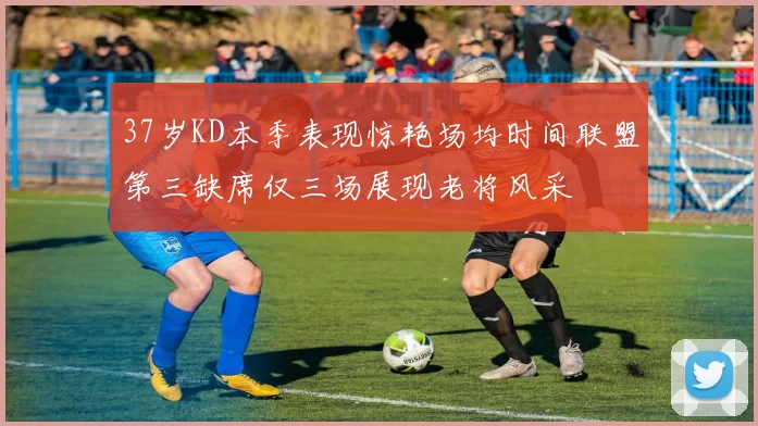 37岁KD本季表现惊艳场均时间联盟第三缺席仅三场展现老将风采