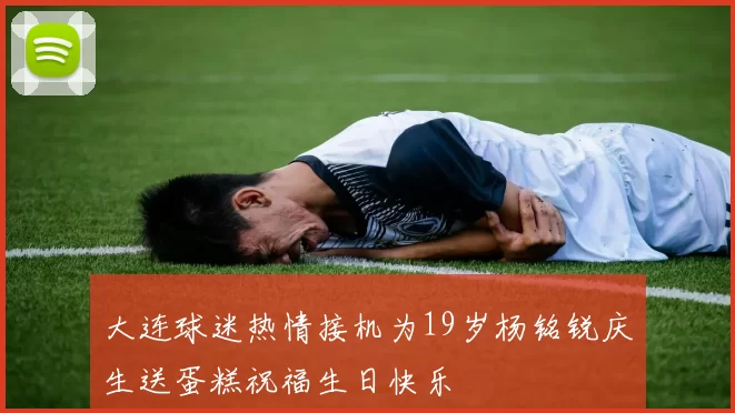 大连球迷热情接机为19岁杨铭锐庆生送蛋糕祝福生日快乐
