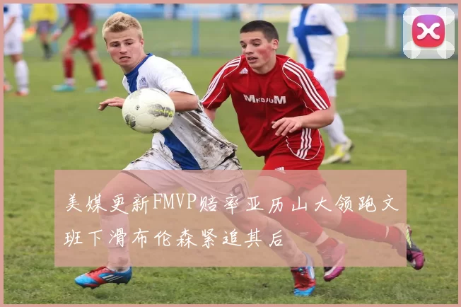 美媒更新FMVP赔率亚历山大领跑文班下滑布伦森紧追其后